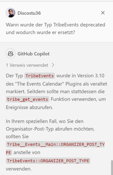 Ein Screenshot vom GitHub Copilot Chat in Visual Studio Code. 

Discostu36: Wann wurde der Typ TribeEvents deprecated und wodurch wurde er ersetzt?

GitHub Copilot: Der Typ TribeEvents wurde in Version 3.10 des "The Events Calendar" Plugins als veraltet markiert. Seitdem sollte man stattdessen die tribe_get_events Funktion verwenden, um Ereignisse abzurufen.

In Ihrem speziellen Fall, wo Sie den Organisator-Post-Typ abrufen mochten, sollten Sie

Tribe__ Events__Main