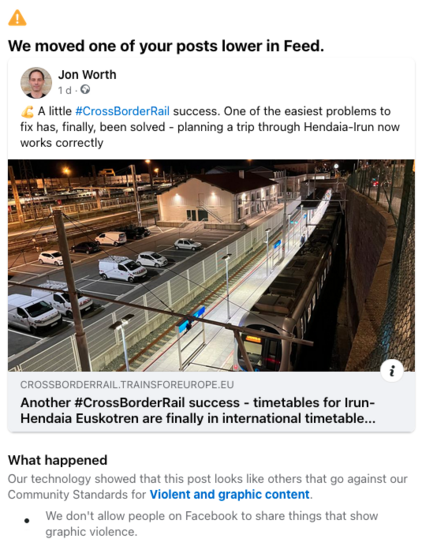 We moved one of your posts lower in Feed.
Jon Worth
§ A little #CrossBorderRail success. One of the easiest problems to
fix has, finally, been solved - planning a trip through Hendaia-Irun now
works correctly
CROSSBORDERRAIL.TRAINSFOREUROPE.EU
Another #CrossBorderRail success - timetables for Irun-
Hendaia Euskotren are finally in international timetable...
What happened
Our technology showed that this post looks like others that go against our
Community Standards for Violent and graphic content.
We don't allow people on Facebook to share things that show
graphic violence.