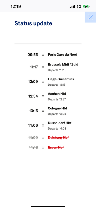 Theoretical live info for a Eurostar train

12:19
•ll 5G
Status update
09:55
11:17
12:09
12:34
13:15
14:06
14:09
14:16
Paris Gare du Nord
Brussels Midi / Zuid
Departs 11:25
Liege-Guillemins
Departs 12:13
Aachen Hbf
Departs 12:37
Cologne Hbf
Departs 13:24
Dusseldorf Hbf
Departs 14:08
Duisburg Hof
Essen Hof