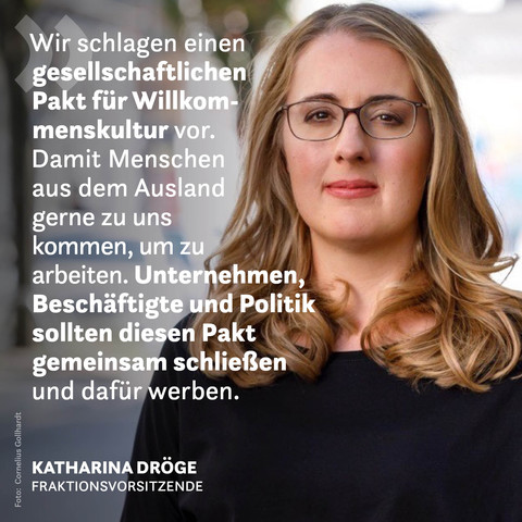 Ein Foto der Grünen Fraktionsvorsitzenden Katharina Dröge. Auf der linken Seite steht das Zitat: Wir schlagen einen gesellschaftlichen Pakt für Willkommenskultur vor. Damit Menschen aus dem Ausland gerne zu uns kommen, um zu arbeiten. Unternehmen, Beschäftigte und Politik sollten diesen Pakt gemeinsam schließen und dafür werben.
