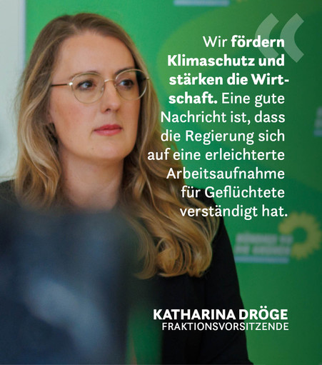 Ein Foto der Grünen Fraktionsvorsitzenden Katharina Dröge bei einem Pressestatement. Auf der rechten Seite steht das Zitat: Wir fördern Klimaschutz und stärken die Wirtschaft. Eine gute Nachricht ist, dass die Regierung sich auf eine erleichterte Arbeitsaufnahme für Geflüchtete verständigt hat.