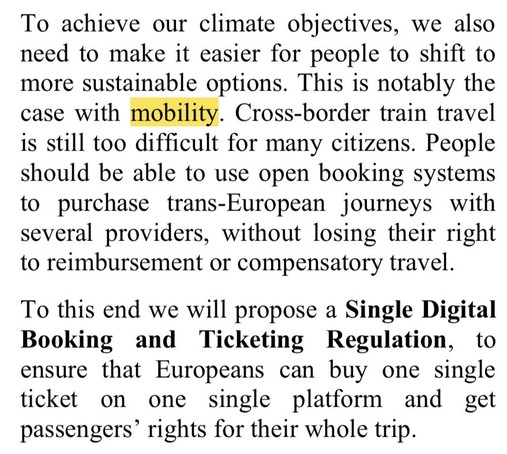 To achieve our climate objectives, we also
need to make it easier for people to shift to
more sustainable options. This is notably the
case with mobility. Cross-border train travel
is still too difficult for many citizens. People
should be able to use open booking systems
to purchase trans-European journeys with
several providers, without losing their right
to reimbursement or compensatory travel.
To this end we will propose a Single Digital
Booking and Ticketing Regulation, to
ensure that Europeans can buy one single
ticket
on one single platform and get
passengers' rights for their whole trip.