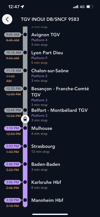 12:474
4G
9:05 AM
8:45 AM
10:14 AM
9:54 AM
11:18 AM
11:03
AM
12:20 PM
12:00 PM
12:44 PM
12:24 PM
1:10 PM
12:50 PM
TGV INOUI DB/SNCF 9583
o mn stop
Avignon TGV
Platform 4
3 min stop
Lyon Part Dieu
Platform F
5 min stop
Chalon-sur-Saône
Platform 2
3 min stop
Besançon - Franche-Comté
TGV
Platform 3
3 min stop
Belfort - Montbéliard TGV
Platform 3
3 min stop
Mulhouse
4 min stop
2:03 PM
7:43 PM
Strasbourg
12 min stop
2:42 PM
2:22 PM
Baden-Baden
3 min stop
3:06 PM
2:46 PM
Karlsruhe Hbf
8 min stop
3:38 PM
3:18 P
Mannheim Hbf