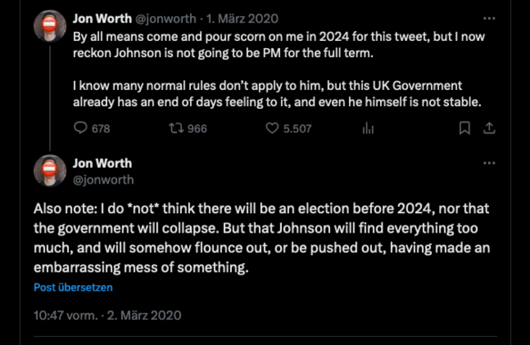 Jon Worth @jonworth • 1. März 2020
By all means come and pour scorn on me in 2024 for this tweet, but I now
reckon Johnson is not going to be PM for the full term.
I know many normal rules don't apply to him, but this UK Government
already has an end of days feeling to it, and even he himself is not stable.
@678.
t, 966
• 5.507
Jon Worth
@jonworth
Also note: I do *not* think there will be an election before 2024, nor that
the government will collapse. But that Johnson will find everything too
much, and will somehow flounce out, or be pushed out, having made an
embarrassing mess of something.
Post übersetzen
10:47 vorm. • 2. Mãrz 2020