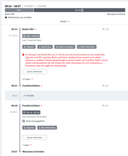 05:14 - 10:57 | 5h 43min | 1 Transfer
RE 1
Berlin Hbf
© Notifications are available.
EC 41 R
Warszawa Centralna
Details ^
05:14 @ Berlin Hbf ›
1h 17min
O | RE 1 (73754)
nach Frankfurt(Oder)
Operator
P1. 12
& Barrier-free
oo Bicycle transport
i More information
• Im Zeitraum vom 06.09.2024 ab 22 Uhr bis zum 04.10.2024 kommt es zum Ausfall aller
Züge der Linie RE1 zwischen Berlin und Erkner. Darüber hinaus kommt es im selben
Zeitraum zu weiteren Fahrplanabweichungen zwischen Erkner und Frankfurt (Oder). Grund
hierfür sind Bauarbeiten der DB InfraGO AG. Bitte informieren Sie sich rechtzeitig vor
Fahrtantritt über die möglichen Verbindungen.
Journey information
12 stops V
06:31 Q Frankfurt(Oder) >
P1. 11
18min
.?. Transfer
06:49 © Frankfurt(Oder) ›
4h 8min
©| EC 41 / EC 41]
nach Warszawa Wschodnia
® Reservierungspflicht
@ Operator
i More information
Pl. 11
Journey information
7 stops
10:57 ® Warszawa Centralna