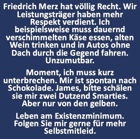 Friedrich Merz hat vollig Recht. Wir Leistungstrager haben mehr Respekt verdient. Ich beispielsweise muss dauernd verschimmelten Kése essen, alten Wein trinken und in Autos ohne Dach durch die GeEend fahren. Unzumutbar.

Moment, ich muss kurz unterbrechen. Mir ist spontan nach Schokolade. James, bitte schilen sie mir zwei Dutzend Smarties. Aber nur von den gelben. Leben am Existenzminimum. Folgen Sie mir gerne fiir mehr Selbstmitleid. 