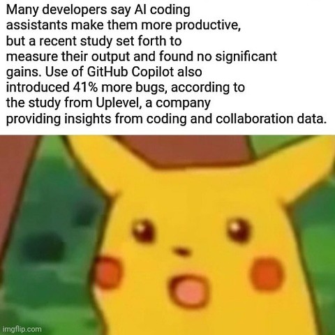 Many developers say AI coding assistants make them more productive, but a recent study set forth to measure their output and found no significant gains. Use of GitHub Copilot also introduced 41% more bugs, according to the study from Uplevel, a company providing insights from coding and collaboration data.

(Surprised Pikachu meme)