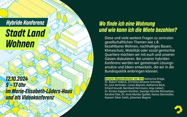 Das Motiv zeigt eine illustrierte Stadt aus der Vogelperspektive. Darauf steht: „Hybride Konferenz - Stadt Land Wohnen“. Darunter: „12.10.2024, 9 – 17 Uhr im Marie-Elisabeth-Lüders-Haus und als Videokonferenz“. Daneben steht: „Wo finde ich eine Wohnung und wie kann ich die Miete bezahlen? Diese und viele weitere Fragen zu zentralen gesellschaftlichen Themen wie z.B. bezahlbares Wohnen, nachhaltiges Bauen, Klimaschutz, Mobilität oder sozial gemischte Quartiere möchten wir mit euch und unseren Gästen diskutieren. Bei unserer hybriden Konferenz werden wir gemeinsam Lösungsansätze und Ideen entwickeln, die wir in die Bundespolitik einbringen können. Unsere Abgeordneten vor Ort: Katharina Dröge, Dr. Robert Habeck, Christina-Johanne Schröder, Dr. Julia Verlinden, Canan Bayram, Katharina Beck, Erhard Grundl, Bernhard Herrmann, Anja Liebert, Dr. Kirsten Kappert-Gonther, Swantje Henrike Michaelsen, Karoline Otte, Dr. Anne Monika Spallek, Hanna Steinmüller, Kassem Taher Saleh, Johannes Wagner“.